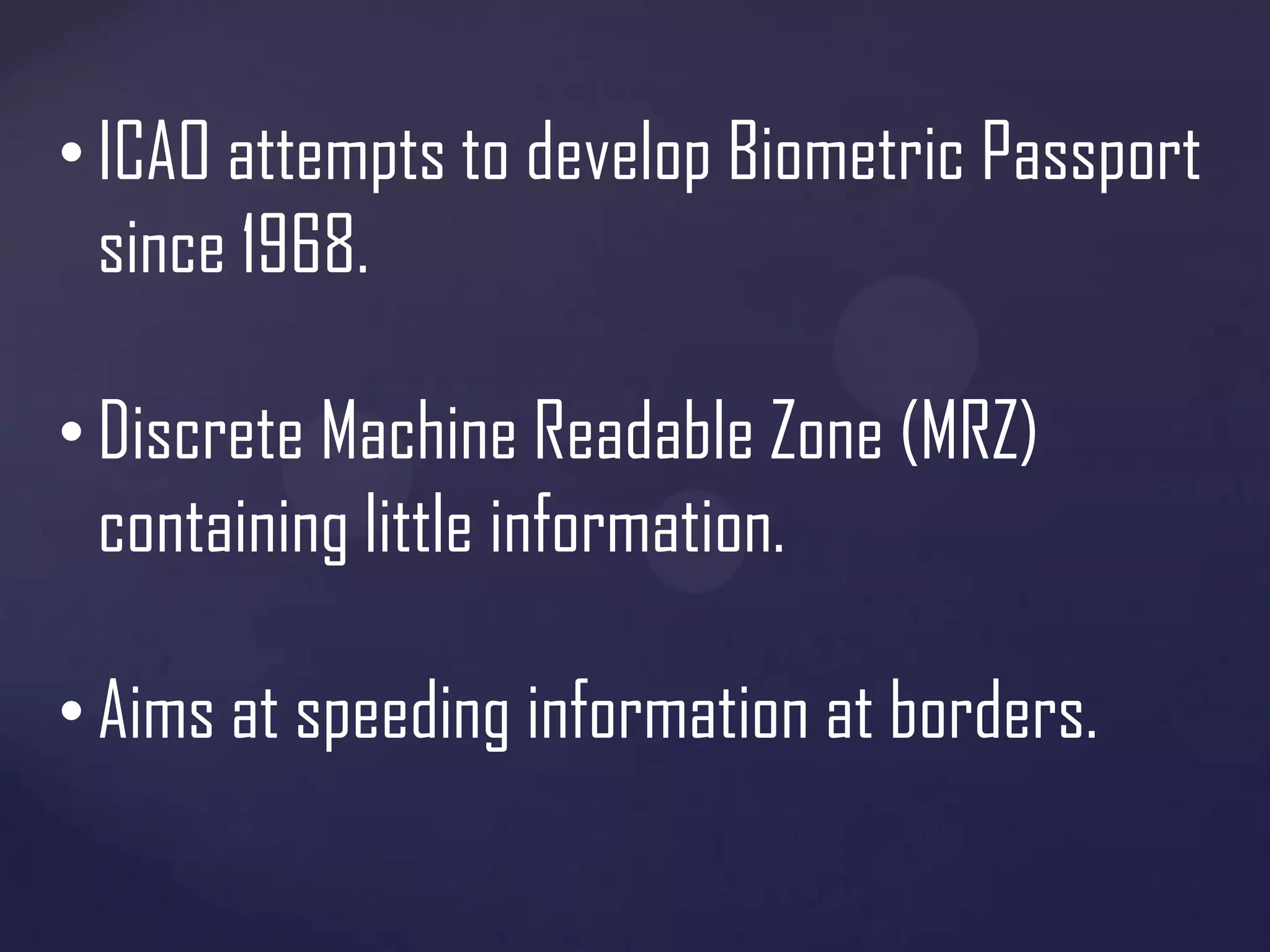• ICAO attempts to develop Biometric Passport
since 1968.

• Discrete Machine Readable Zone (MRZ)
containing little information.
• Aims at speeding information at borders.

 