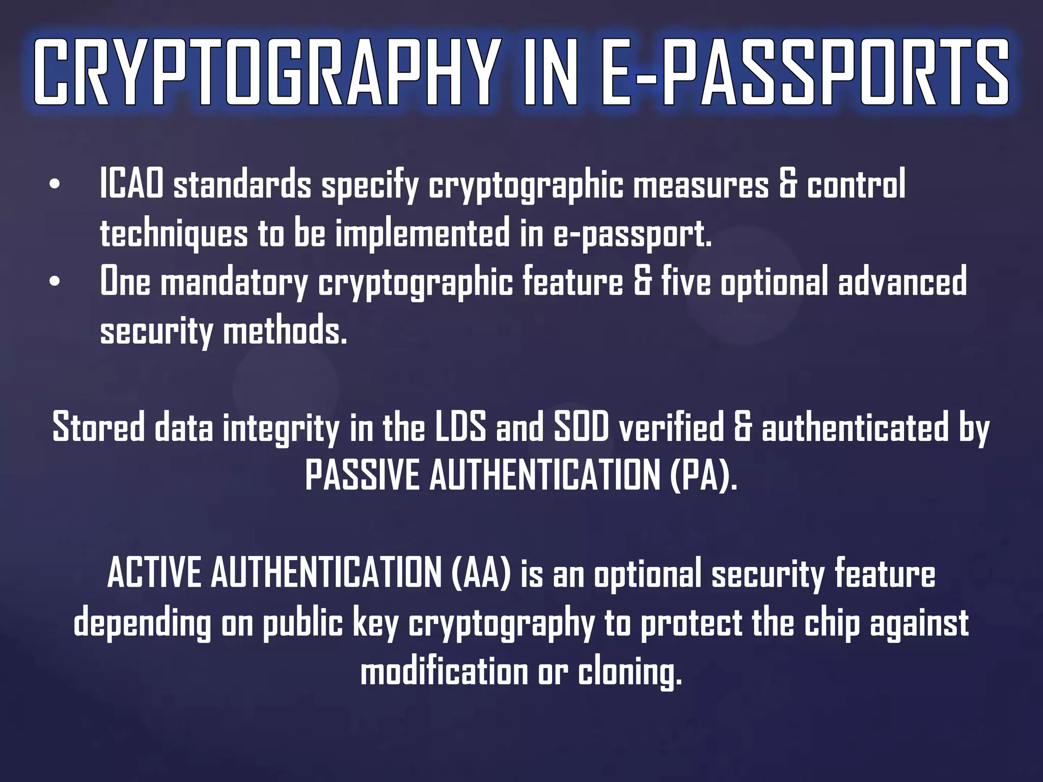 • ICAO standards specify cryptographic measures & control
techniques to be implemented in e-passport.
• One mandatory cryptographic feature & five optional advanced
security methods.

Stored data integrity in the LDS and SOD verified & authenticated by
PASSIVE AUTHENTICATION (PA).
ACTIVE AUTHENTICATION (AA) is an optional security feature
depending on public key cryptography to protect the chip against
modification or cloning.

 