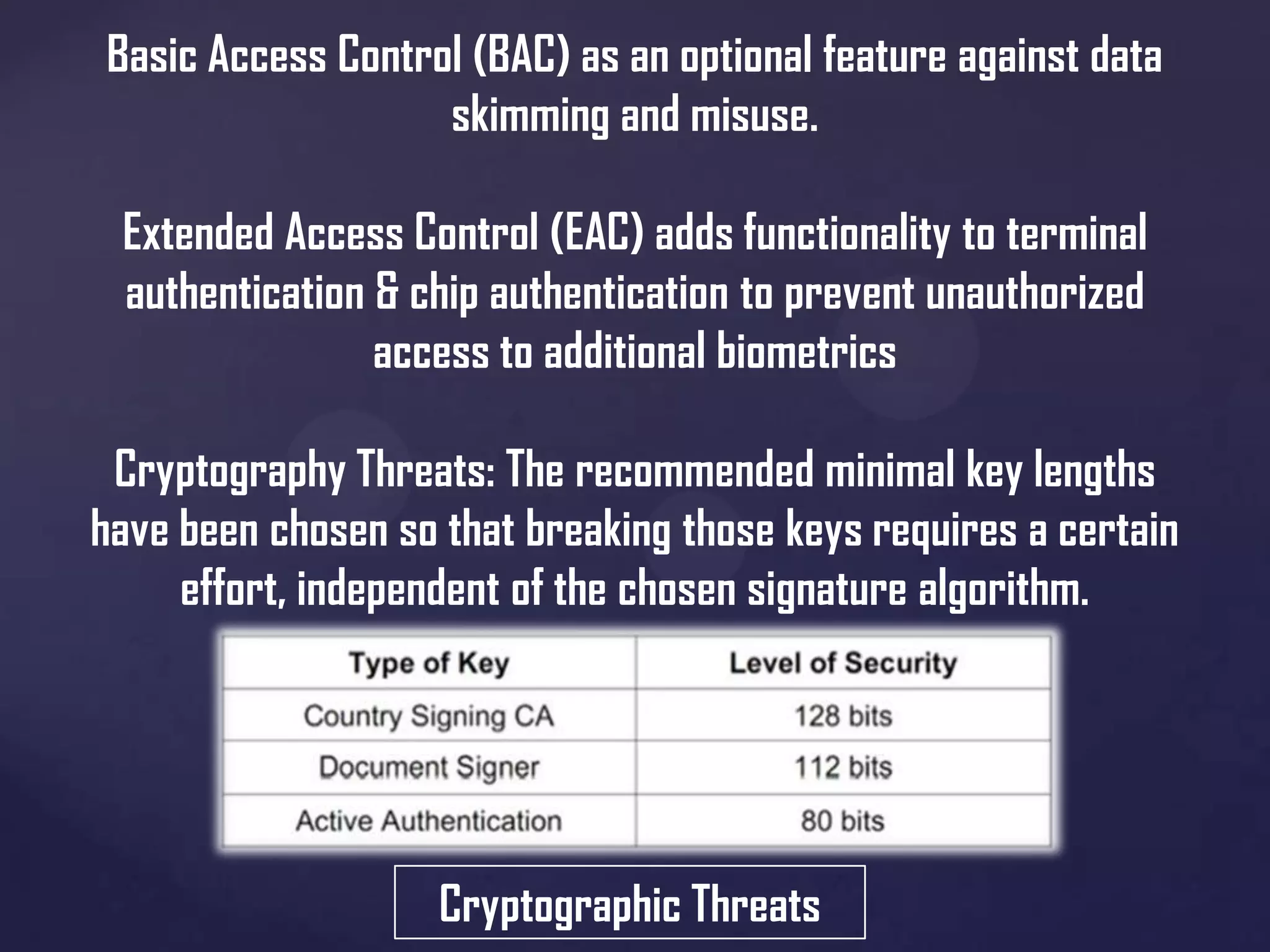 Basic Access Control (BAC) as an optional feature against data
skimming and misuse.
Extended Access Control (EAC) adds functionality to terminal
authentication & chip authentication to prevent unauthorized
access to additional biometrics
Cryptography Threats: The recommended minimal key lengths
have been chosen so that breaking those keys requires a certain
effort, independent of the chosen signature algorithm.

Cryptographic Threats

 