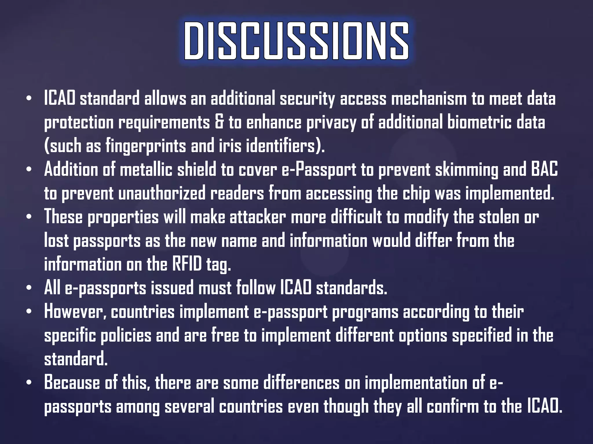 • ICAO standard allows an additional security access mechanism to meet data
protection requirements & to enhance privacy of additional biometric data
(such as fingerprints and iris identifiers).
• Addition of metallic shield to cover e-Passport to prevent skimming and BAC
to prevent unauthorized readers from accessing the chip was implemented.
• These properties will make attacker more difficult to modify the stolen or
lost passports as the new name and information would differ from the
information on the RFID tag.
• All e-passports issued must follow ICAO standards.
• However, countries implement e-passport programs according to their
specific policies and are free to implement different options specified in the
standard.
• Because of this, there are some differences on implementation of epassports among several countries even though they all confirm to the ICAO.

 