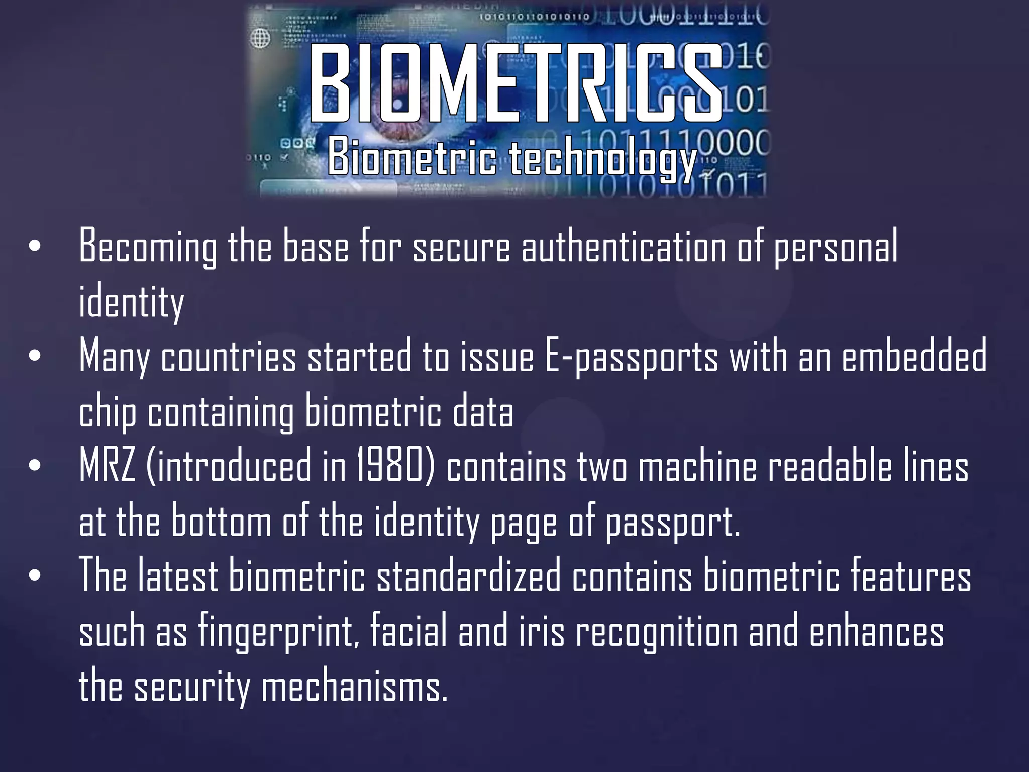 • Becoming the base for secure authentication of personal
identity
• Many countries started to issue E-passports with an embedded
chip containing biometric data
• MRZ (introduced in 1980) contains two machine readable lines
at the bottom of the identity page of passport.
• The latest biometric standardized contains biometric features
such as fingerprint, facial and iris recognition and enhances
the security mechanisms.

 