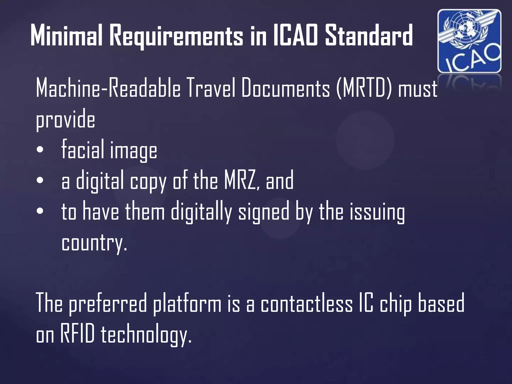 Minimal Requirements in ICAO Standard
Machine-Readable Travel Documents (MRTD) must
provide
• facial image
• a digital copy of the MRZ, and
• to have them digitally signed by the issuing
country.
The preferred platform is a contactless IC chip based
on RFID technology.

 