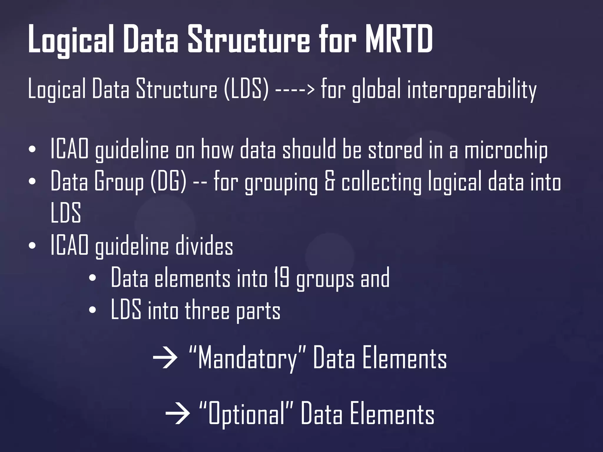 Logical Data Structure for MRTD
Logical Data Structure (LDS) ----> for global interoperability
• ICAO guideline on how data should be stored in a microchip
• Data Group (DG) -- for grouping & collecting logical data into
LDS
• ICAO guideline divides
• Data elements into 19 groups and
• LDS into three parts

 “Mandatory” Data Elements
 “Optional” Data Elements

 