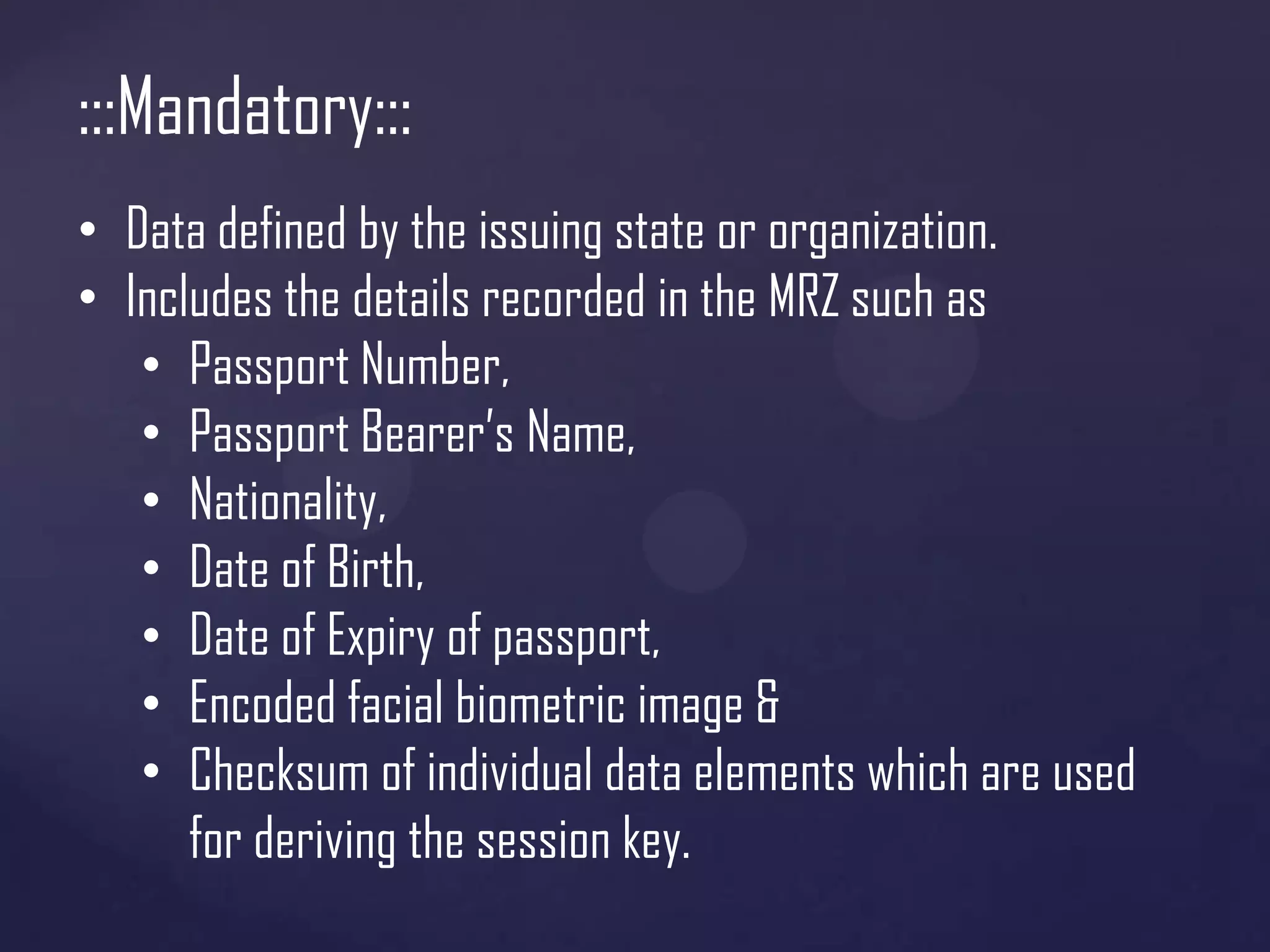 :::Mandatory:::
• Data defined by the issuing state or organization.
• Includes the details recorded in the MRZ such as
• Passport Number,
• Passport Bearer’s Name,
• Nationality,
• Date of Birth,
• Date of Expiry of passport,
• Encoded facial biometric image &
• Checksum of individual data elements which are used
for deriving the session key.

 
