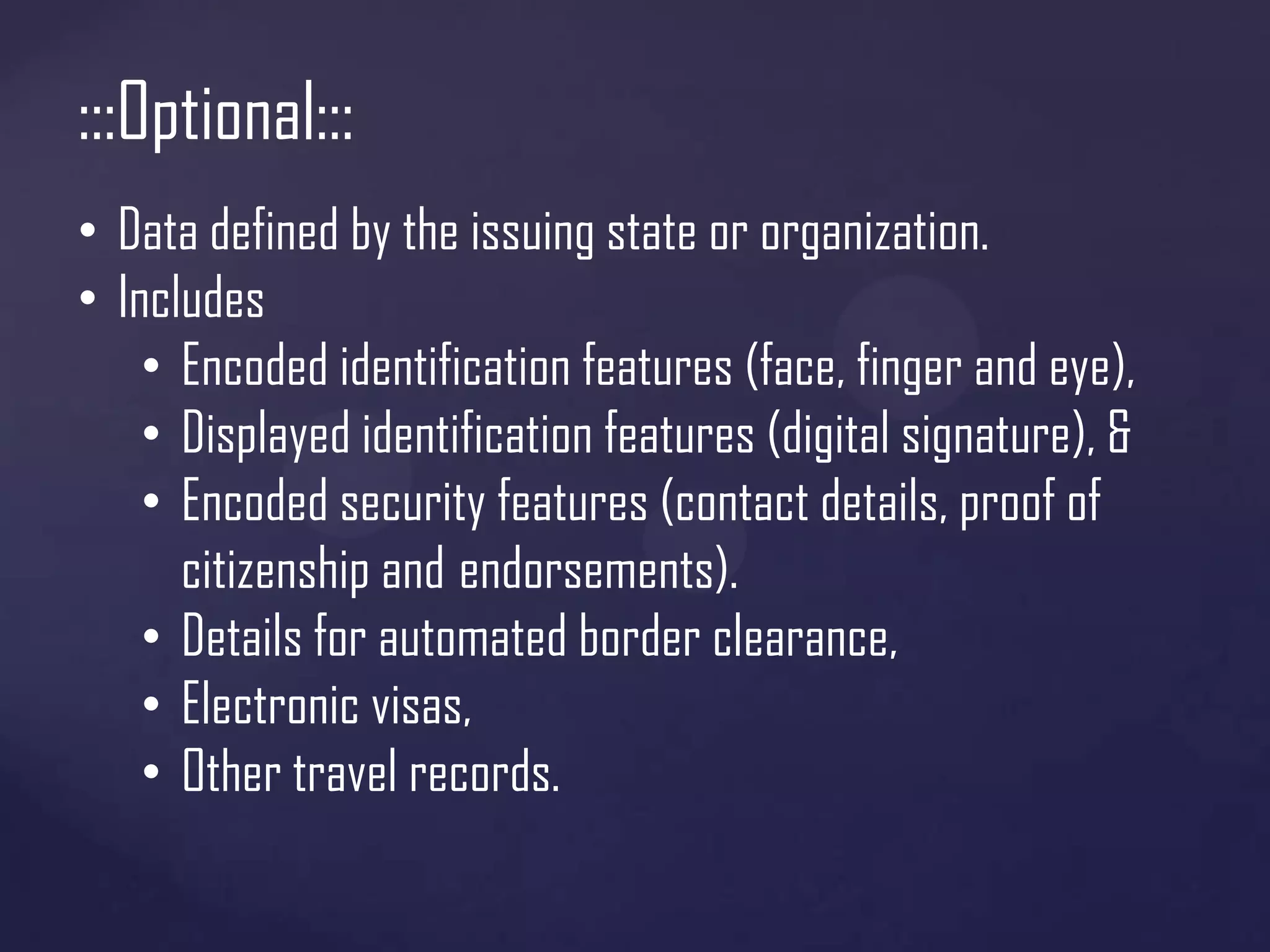 :::Optional:::
• Data defined by the issuing state or organization.
• Includes
• Encoded identification features (face, finger and eye),
• Displayed identification features (digital signature), &
• Encoded security features (contact details, proof of
citizenship and endorsements).
• Details for automated border clearance,
• Electronic visas,
• Other travel records.

 