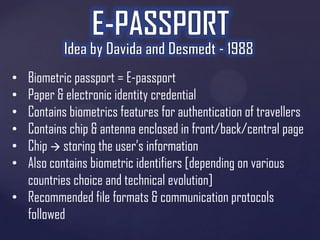 Biometric passport = E-passport
Paper & electronic identity credential
Contains biometrics features for authentication of travellers
Contains chip & antenna enclosed in front/back/central page
Chip  storing the user’s information
Also contains biometric identifiers [depending on various
countries choice and technical evolution]
• Recommended file formats & communication protocols
followed
•
•
•
•
•
•

 