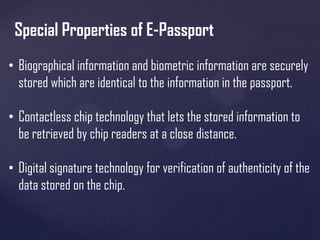 Special Properties of E-Passport
• Biographical information and biometric information are securely
stored which are identical to the information in the passport.
• Contactless chip technology that lets the stored information to
be retrieved by chip readers at a close distance.
• Digital signature technology for verification of authenticity of the
data stored on the chip.

 