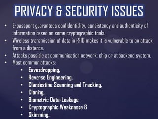 • E-passport guarantees confidentiality, consistency and authenticity of
information based on some cryptographic tools.
• Wireless transmission of data in RFID makes it is vulnerable to an attack
from a distance.
• Attacks possible at communication network, chip or at backend system.
• Most common attacks:
• Eavesdropping,
• Reverse Engineering,
• Clandestine Scanning and Tracking,
• Cloning,
• Biometric Data-Leakage,
• Cryptographic Weaknesse &
• Skimming.

 