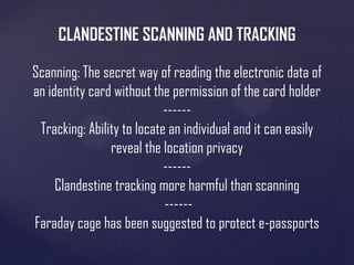 CLANDESTINE SCANNING AND TRACKING
Scanning: The secret way of reading the electronic data of
an identity card without the permission of the card holder
-----Tracking: Ability to locate an individual and it can easily
reveal the location privacy
-----Clandestine tracking more harmful than scanning
-----Faraday cage has been suggested to protect e-passports

 
