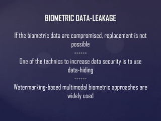 BIOMETRIC DATA-LEAKAGE
If the biometric data are compromised, replacement is not
possible
-----One of the technics to increase data security is to use
data-hiding
-----Watermarking-based multimodal biometric approaches are
widely used

 