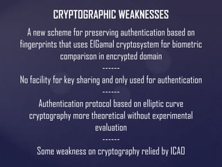 CRYPTOGRAPHIC WEAKNESSES
A new scheme for preserving authentication based on
fingerprints that uses ElGamal cryptosystem for biometric
comparison in encrypted domain
-----No facility for key sharing and only used for authentication
-----Authentication protocol based on elliptic curve
cryptography more theoretical without experimental
evaluation
-----Some weakness on cryptography relied by ICAO

 