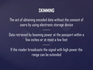 SKIMMING
The act of obtaining encoded data without the consent of
users by using electronic storage device
-----Data retrieved by beaming power at the passport within a
few inches or at most a few feet
-----If the reader broadcasts the signal with high power the
range can be extended

 
