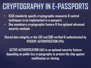 • ICAO standards specify cryptographic measures & control
techniques to be implemented in e-passport.
• One mandatory cryptographic feature & five optional advanced
security methods.

Stored data integrity in the LDS and SOD verified & authenticated by
PASSIVE AUTHENTICATION (PA).
ACTIVE AUTHENTICATION (AA) is an optional security feature
depending on public key cryptography to protect the chip against
modification or cloning.

 