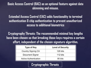 Basic Access Control (BAC) as an optional feature against data
skimming and misuse.
Extended Access Control (EAC) adds functionality to terminal
authentication & chip authentication to prevent unauthorized
access to additional biometrics
Cryptography Threats: The recommended minimal key lengths
have been chosen so that breaking those keys requires a certain
effort, independent of the chosen signature algorithm.

Cryptographic Threats

 