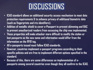 • ICAO standard allows an additional security access mechanism to meet data
protection requirements & to enhance privacy of additional biometric data
(such as fingerprints and iris identifiers).
• Addition of metallic shield to cover e-Passport to prevent skimming and BAC
to prevent unauthorized readers from accessing the chip was implemented.
• These properties will make attacker more difficult to modify the stolen or
lost passports as the new name and information would differ from the
information on the RFID tag.
• All e-passports issued must follow ICAO standards.
• However, countries implement e-passport programs according to their
specific policies and are free to implement different options specified in the
standard.
• Because of this, there are some differences on implementation of epassports among several countries even though they all confirm to the ICAO.

 