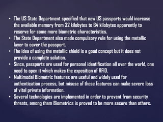 • The US State Department specified that new US passports would increase
the available memory from 32 kilobytes to 64 kilobytes apparently to
reserve for some more biometric characteristics.
• The State Department also made compulsory rule for using the metallic
layer to cover the passport.
• The idea of using the metallic shield is a good concept but it does not
provide a complete solution.
• Since, passports are used for personal identification all over the world, one
need to open it which makes the exposition of RFID.
• Multimodal Biometric features are useful and widely used for
authentication process, but misuse of these features can make severe loss
of vital private information.
• Several technologies are implemented in order to prevent from security
threats, among them Biometrics is proved to be more secure than others.

 
