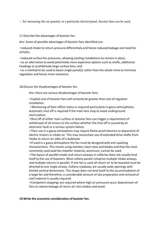 for increasing the air quantity in a particular district/panel, booster fans can be used.
17.Describe the advantages of booster fan.
Ans: Some of possible advantages of booster fans identified are:
•reduced intake to return pressure differentials and hence reduced leakage and need for
airlocks;
•reduced surface fan pressures, allowing existing installations to remain in place;
•as an alternative to avoid potentially more expensive options such as shafts, additional
headings or prohibitively large surface fans; and
•as a method to be used to boost single panel(s) rather than the whole mine to minimize
regulation and hence mine resistance.
18.Discuss the Disadvantages of booster fan.
Ans: there are various disadvantages of booster fans:
•Capital cost of booster fans will certainly be greater than cost of regulator
installation.
•Monitoring of their off/on status is required particularly in gassy atmospheres.
Automatic shut off is required if the main fans stop to avoid underground
recirculation.
•Shut off of either main surface or booster fans can trigger a requirement of
withdrawal of all miners to the surface whether the shut off is caused by an
electronic fault or a serious system failure.
•Their use in a gassy atmosphere may require flame-proof electrics or placement of
electric motors in intake air. This may necessitate use of extended drive shafts from
intake to return air sides of a bulkhead.
•If used in a gassy atmosphere the fan must be designed with anti-sparking
characteristics. This means using stainless steel rotor and blades and that the most
commonly used axial fan impeller material, aluminum, cannot be used.
•The layout of parallel intake and return airways in collieries does not usually lend
itself to the use of boosters. Most colliery panels comprise multiple intake airways
and multiple returns in parallel. If one fan is used all return air to be boosted must be
directed to one single airway. Colliery roadways are usually wide openings with
limited vertical dimensions. This shape does not lend itself to the accommodation of
a large fan and therefore, a considerable amount of site preparation and removal of
roof material is usually required.
•Competent stoppings are required where high air pressures occur downstream of
fans to reduce leakage of return air into intakes and avoid.
19.Write the economic consideration of booster fan.
 