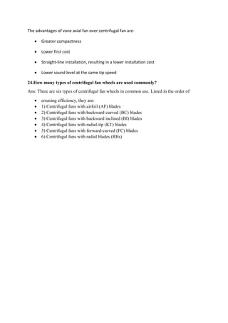 The advantages of vane axial fan over centrifugal fan are-
 Greater compactness
 Lower first cost
 Straight-line installation, resulting in a lower installation cost
 Lower sound level at the same tip speed
24.How many types of centrifugal fan wheels are used commonly?
Ans: There are six types of centrifugal fan wheels in common use. Listed in the order of
 creasing efficiency, they are:
 1) Centrifugal fans with airfoil (AF) blades
 2) Centrifugal fans with backward-curved (BC) blades
 3) Centrifugal fans with backward inclined (BI) blades
 4) Centrifugal fans with radial-tip (KT) blades
 5) Centrifugal fans with forward-curved (FC) blades
 6) Centrifugal fans with radial blades (RBs)
 