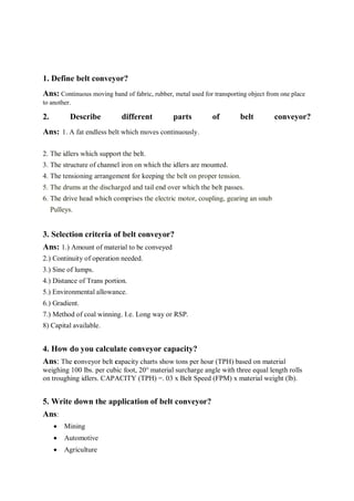 1. Define belt conveyor?
Ans: Continuous moving band of fabric, rubber, metal used for transporting object from one place
to another.
2. Describe different parts of belt conveyor?
Ans: 1. A fat endless belt which moves continuously.
2. The idlers which support the belt.
3. The structure of channel iron on which the idlers are mounted.
4. The tensioning arrangement for keeping the belt on proper tension.
5. The drums at the discharged and tail end over which the belt passes.
6. The drive head which comprises the electric motor, coupling, gearing an snub
Pulleys.
3. Selection criteria of belt conveyor?
Ans: 1.) Amount of material to be conveyed
2.) Continuity of operation needed.
3.) Sine of lumps.
4.) Distance of Trans portion.
5.) Environmental allowance.
6.) Gradient.
7.) Method of coal winning. I.e. Long way or RSP.
8) Capital available.
4. How do you calculate conveyor capacity?
Ans: The conveyor belt capacity charts show tons per hour (TPH) based on material
weighing 100 lbs. per cubic foot, 20° material surcharge angle with three equal length rolls
on troughing idlers. CAPACITY (TPH) =. 03 x Belt Speed (FPM) x material weight (lb).
5. Write down the application of belt conveyor?
Ans:
 Mining
 Automotive
 Agriculture
 