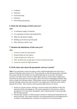 Computer
 Electronic
 Food processing
 Chemical
 Print fishing and packing
6. Mark the advantages of belt conveyor?
Ans:
 A continuous supply of materials.
 Low operating cost than road transportation
 High rate and speed of supply
 Bunding can be done to get fair grade
 More efficiency and low cost
7. Mention the limitations of belt conveyor?
Ans:
1. Cannot be useful for long distance.
2. Required high one time capital.
3. Lumps should not be of big size.
4. Place should be dry enough and air velocity should not be high.
5. Cannot be worked for high inclination.
8. Write short note about the pneumatic conveyor system?
Ans: Every pneumatic system uses pipes or ducts called transportation lines that carry a
mixture of materials and a stream of air. These materials are free flowing powdery materials
like cement and fly ash. Products are moved through tubes by air pressure. Pneumatic
conveyors are either carrier systems or dilute-phase systems; carrier systems simply push
items from one entry point to one exit point, such as the money-exchanging pneumatic tubes
used at a bank drive-through window. Dilute-phase systems use push-pull pressure to guide
materials through various entry and exit points. Air compressors or blowers can be used to
generate the air flow. Three systems used to generate high-velocity air stream:
1. Suction or vacuum systems, utilizing a vacuum created in the pipeline to draw the
material with the surrounding air. The system operated at a low pressure, which is
practically 0.4–0.5 atm below atmosphere, and is utilized mainly in conveying light
free flowing materials.
2. Pressure-type systems, in which a positive pressure is used to push material from one
point to the next. The system is ideal for conveying material from one loading point to
a number of unloading points. It operates at a pressure of 6 atm and upwards.
 