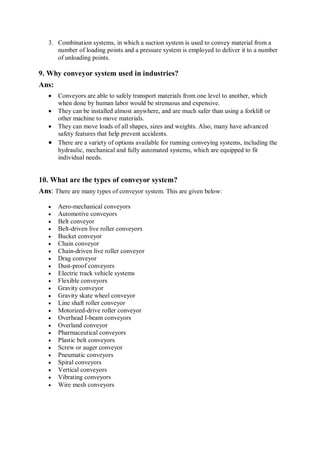 3. Combination systems, in which a suction system is used to convey material from a
number of loading points and a pressure system is employed to deliver it to a number
of unloading points.
9. Why conveyor system used in industries?
Ans:
 Conveyors are able to safely transport materials from one level to another, which
when done by human labor would be strenuous and expensive.
 They can be installed almost anywhere, and are much safer than using a forklift or
other machine to move materials.
 They can move loads of all shapes, sizes and weights. Also, many have advanced
safety features that help prevent accidents.
 There are a variety of options available for running conveying systems, including the
hydraulic, mechanical and fully automated systems, which are equipped to fit
individual needs.
10. What are the types of conveyor system?
Ans: There are many types of conveyor system. This are given below:
 Aero-mechanical conveyors
 Automotive conveyors
 Belt conveyor
 Belt-driven live roller conveyors
 Bucket conveyor
 Chain conveyor
 Chain-driven live roller conveyor
 Drag conveyor
 Dust-proof conveyors
 Electric track vehicle systems
 Flexible conveyors
 Gravity conveyor
 Gravity skate wheel conveyor
 Line shaft roller conveyor
 Motorized-drive roller conveyor
 Overhead I-beam conveyors
 Overland conveyor
 Pharmaceutical conveyors
 Plastic belt conveyors
 Screw or auger conveyor
 Pneumatic conveyors
 Spiral conveyors
 Vertical conveyors
 Vibrating conveyors
 Wire mesh conveyors
 