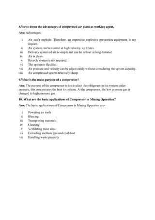 8.Write down the advantages of compressed air plant as working agent.
Ans: Advantages:
i. Air can’t explode. Therefore, an expensive explosive prevention equipment is not
require.
ii. Air system can be control at high velocity, up 10m/s.
iii. Delivery system of air is simple and can be deliver at long distance.
iv. Air is clean.
v. Recycle system is not required.
vi. The system is flexible.
vii. Air pressure and velocity can be adjust easily without considering the system capacity.
viii. Air compressed system relatively cheap.
9.What is the main purpose of a compressor?
Ans: The purpose of the compressor is to circulate the refrigerant in the system under
pressure, this concentrates the heat it contains. At the compressor, the low pressure gas is
changed to high pressure gas.
10. What are the basic applications of Compressor in Mining Operation?
Ans: The basic applications of Compressor in Mining Operation are-
i. Powering air tools
ii. Blasting
iii. Transporting materials
iv. Cleaning
v. Ventilating mine sites
vi. Extracting methane gas and coal dust
vii. Handling waste properly
 