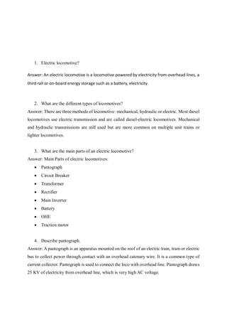 1. Electric locomotive?
Answer: An electric locomotive is a locomotive powered by electricity from overhead lines, a
third rail or on-board energy storage such as a battery, electricity.
2. What are the different types of locomotives?
Answer: There are three methods of locomotive: mechanical, hydraulic or electric. Most diesel
locomotives use electric transmission and are called diesel-electric locomotives. Mechanical
and hydraulic transmissions are still used but are more common on multiple unit trains or
lighter locomotives.
3. What are the main parts of an electric locomotive?
Answer: Main Parts of electric locomotives:
 Pantograph
 Circuit Breaker
 Transformer
 Rectifier
 Main Inverter
 Battery
 OHE
 Traction motor
4. Describe pantograph.
Answer: A pantograph is an apparatus mounted on the roof of an electric train, tram or electric
bus to collect power through contact with an overhead catenary wire. It is a common type of
current collector. Pantograph is used to connect the loco with overhead line. Pantograph draws
25 KV of electricity from overhead line, which is very high AC voltage.
 