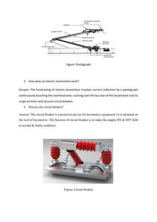 Figure: Pantograph
5. How does an electric locomotive work?
Answer: The functioning of electric locomotive involves current collection by a pantograph
continuously touching the overhead wire, running over the bus-bar of the locomotive roof to
surge arrester and vacuum circuit breaker.
6. Discuss the circuit breaker?
Answer: The circuit breaker is a protective device for locomotive equipment’s it is mounted on
the roof of locomotive. The function of circuit breaker is to make the supply ON & OFF both
in normal & faulty condition.
Figure: Circuit breaker
 