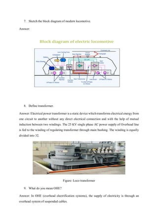 7. Sketch the block diagram of modern locomotive.
Answer:
8. Define transformer.
Answer: Electrical power transformer is a static device which transforms electrical energy from
one circuit to another without any direct electrical connection and with the help of mutual
induction between two windings. The 25 KV single phase AC power supply of Overhead line
is fed to the winding of regulating transformer through main bushing. The winding is equally
divided into 32.
Figure: Loco transformer
9. What do you mean OHE?
Answer: In OHE (overhead electrification systems), the supply of electricity is through an
overhead system of suspended cables.
 