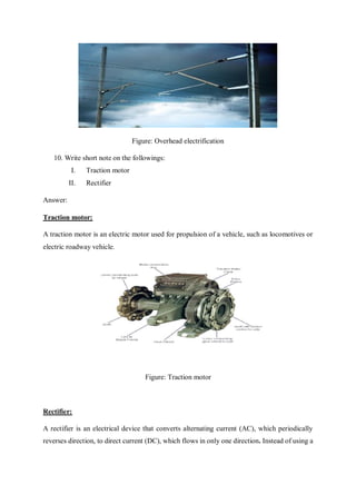 Figure: Overhead electrification
10. Write short note on the followings:
I. Traction motor
II. Rectifier
Answer:
Traction motor:
A traction motor is an electric motor used for propulsion of a vehicle, such as locomotives or
electric roadway vehicle.
Figure: Traction motor
Rectifier:
A rectifier is an electrical device that converts alternating current (AC), which periodically
reverses direction, to direct current (DC), which flows in only one direction. Instead of using a
 