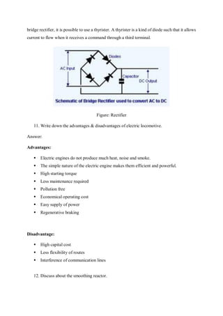 bridge rectifier, it is possible to use a thyrister. A thyrister is a kind of diode such that it allows
current to flow when it receives a command through a third terminal.
Figure: Rectifier
11. Write down the advantages & disadvantages of electric locomotive.
Answer:
Advantages:
 Electric engines do not produce much heat, noise and smoke.
 The simple nature of the electric engine makes them efficient and powerful.
 High starting torque
 Less maintenance required
 Pollution free
 Economical operating cost
 Easy supply of power
 Regenerative braking
Disadvantage:
 High capital cost
 Less flexibility of routes
 Interference of communication lines
12. Discuss about the smoothing reactor.
 
