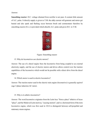 Answer:
Smoothing reactor: D.C. voltage obtained from rectifier is not pure. It contain little amount
of A.C. pulse. It directly supply is given to T.M. the eddy current will generate and motor get
heated and also spark and flashing occur between brush and commentator therefore by
smoothing reactor (S.L.) is provided which absorbs A.C. pulse and gives D.C. to T.M.
Figure: Smoothing reactor
13. Why do locomotives use electric motors?
Answer: The use of a diesel engine frees the locomotive from being coupled to an external
electricity supply, and the use of electric motors and drives allows control over the traction
capabilities of the locomotive which would not be possible with a direct drive from the diesel
engine.
14. Which motor is used in electric locomotive?
Answer: The traction motor used in the electric train engine (locomotive) is generally squirrel
cage 3 phase induction AC motor.
15. Why is it called a locomotive?
Answer: The word locomotive originates from the Latin loco "from a place" ablative of locus
"place", and the Medieval Latin motivus, "causing motion", and is a shortened form of the term
locomotive engine, which was first used in 1814 to distinguish between self-propelled and
stationary steam engines.
 