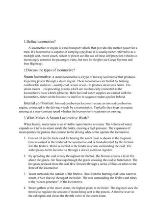 1.Define locomotive?
A locomotive or engine is a rail transport vehicle that provides the motive power for a
train. If a locomotive is capable of carrying a payload, it is usually rather referred to as a
multiple unit, motor coach, railcar or power car; the use of these self-propelled vehicles is
increasingly common for passenger trains, but rare for freight (see Cargo Sprinter and
Iron Highway).
2.Discuss the types of locomotive?
Steam locomotive: A steam locomotive is a type of railway locomotive that produces
its pulling power through a steam engine. These locomotives are fueled by burning
combustible material – usually coal, wood, or oil – to produce steam in a boiler. The
steam moves reciprocating pistons which are mechanically connected to the
locomotive's main wheels (drivers). Both fuel and water supplies are carried with the
locomotive, either on the locomotive itself or in wagons (tenders) pulled behind.
Internal combustion: Internal combustion locomotives use an internal combustion
engine, connected to the driving wheels by a transmission. Typically they keep the engine
running at a near-constant speed whether the locomotive is stationary or moving.
3.What Makes A Steam Locomotive Work?
When heated, water turns to an invisible vapor known as steam. The volume of water
expands as it turns to steam inside the boiler, creating a high pressure. The expansion of
steam pushes the pistons that connect to the driving wheels that operate the locomotive.
1. Coal or oil are the fuels used for heating the water (coal is shown in the diagram).
Coal is carried in the tender of the locomotive and is hand-shoveled by the fireman
into the firebox. Water is carried in the tender in a tank surrounding the coal. The
water passes to the locomotive through a device called an injector.
2. By spreading the coal evenly throughout the firebox, the fireman creates a level fire
above the grates. Air flows up through the grates allowing the coal to burn hotter. The
hot gases released from the coal flow forward through a series of flues or tubes to the
front of the locomotive.
3. Water surrounds the outside of the firebox. Heat from the burning coal turns water to
steam, which rises to the top of the boiler. The area surrounding the firebox and tubes
is the “steam generator” of the locomotive.
4. Steam gathers at the steam dome, the highest point in the boiler. The engineer uses the
throttle to regulate the amount of steam being sent to the pistons. A throttle lever in
the cab opens and closes the throttle valve in the steam dome.
 