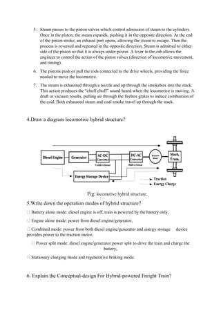 5. Steam passes to the piston valves which control admission of steam to the cylinders.
Once in the piston, the steam expands, pushing it in the opposite direction. At the end
of the piston stroke, an exhaust port opens, allowing the steam to escape. Then the
process is reversed and repeated in the opposite direction. Steam is admitted to either
side of the piston so that it is always under power. A lever in the cab allows the
engineer to control the action of the piston valves (direction of locomotive movement,
and timing).
6. The pistons push or pull the rods connected to the drive wheels, providing the force
needed to move the locomotive.
7. The steam is exhausted through a nozzle and up through the smokebox into the stack.
This action produces the “chuff chuff” sound heard when the locomotive is moving. A
draft or vacuum results, pulling air through the firebox grates to induce combustion of
the coal. Both exhausted steam and coal smoke travel up through the stack.
4.Draw a diagram locomotive hybrid structure?
Fig: locomotive hybrid structure.
5.Write down the operation modes of hybrid structure?
Battery alone mode: diesel engine is off, train is powered by the battery only,
Engine alone mode: power from diesel engine/generator,
Combined mode: power from both diesel engine/generator and energy storage device
provides power to the traction motor,
Power split mode: diesel engine/generator power split to drive the train and charge the
battery,
Stationary charging mode and regenerative braking mode.
6. Explain the Conceptual-design For Hybrid-powered Freight Train?
 