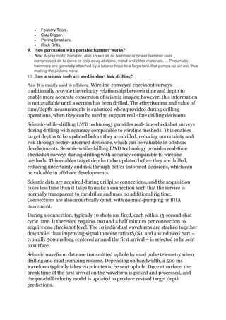  Foundry Tools.
 Clay Digger.
 Paving Breakers.
 Rock Drills.
9. How percussion with portable hammer works?
Ans: A pneumatic hammer, also known as air hammer or power hammer uses
compressed air to carve or chip away at stone, metal and other materials. ... Pneumatic
hammers are generally attached by a tube or hose to a large tank that pumps up air and thus
making the pistons move.
10. How a seismic tools are used in short hole drilling?
Ans: It is mainly used in offshore. Wireline-conveyed checkshot surveys
traditionally provide the velocity relationship between time and depth to
enable more accurate conversion of seismic images; however, this information
is not available until a section has been drilled. The effectiveness and value of
time/depth measurements is enhanced when provided during drilling
operations, when they can be used to support real-time drilling decisions.
Seismic-while-drilling LWD technology provides real-time checkshot surveys
during drilling with accuracy comparable to wireline methods. This enables
target depths to be updated before they are drilled, reducing uncertainty and
risk through better-informed decisions, which can be valuable in offshore
developments. Seismic-while-drilling LWD technology provides real-time
checkshot surveys during drilling with accuracy comparable to wireline
methods. This enables target depths to be updated before they are drilled,
reducing uncertainty and risk through better-informed decisions, which can
be valuable in offshore developments.
Seismic data are acquired during drillpipe connections, and the acquisition
takes less time than it takes to make a connection such that the service is
normally transparent to the driller and uses no additional rig time.
Connections are also acoustically quiet, with no mud-pumping or BHA
movement.
During a connection, typically 10 shots are fired, each with a 15-second shot
cycle time. It therefore requires two and a half minutes per connection to
acquire one checkshot level. The 10 individual waveforms are stacked together
downhole, thus improving signal to noise ratio (S/N), and a windowed part –
typically 500 ms long centered around the first arrival – is selected to be sent
to surface.
Seismic waveform data are transmitted uphole by mud pulse telemetry when
drilling and mud pumping resume. Depending on bandwidth, a 500 ms
waveform typically takes 20 minutes to be sent uphole. Once at surface, the
break time of the first arrival on the waveform is picked and processed, and
the pre-drill velocity model is updated to produce revised target depth
predictions.
 