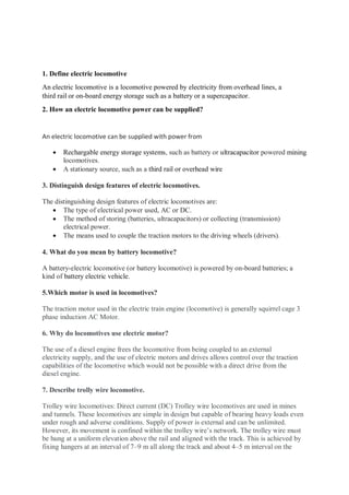 1. Define electric locomotive
An electric locomotive is a locomotive powered by electricity from overhead lines, a
third rail or on-board energy storage such as a battery or a supercapacitor.
2. How an electric locomotive power can be supplied?
An electric locomotive can be supplied with power from
 Rechargable energy storage systems, such as battery or ultracapacitor powered mining
locomotives.
 A stationary source, such as a third rail or overhead wire
3. Distinguish design features of electric locomotives.
The distinguishing design features of electric locomotives are:
 The type of electrical power used, AC or DC.
 The method of storing (batteries, ultracapacitors) or collecting (transmission)
electrical power.
 The means used to couple the traction motors to the driving wheels (drivers).
4. What do you mean by battery locomotive?
A battery-electric locomotive (or battery locomotive) is powered by on-board batteries; a
kind of battery electric vehicle.
5.Which motor is used in locomotives?
The traction motor used in the electric train engine (locomotive) is generally squirrel cage 3
phase induction AC Motor.
6. Why do locomotives use electric motor?
The use of a diesel engine frees the locomotive from being coupled to an external
electricity supply, and the use of electric motors and drives allows control over the traction
capabilities of the locomotive which would not be possible with a direct drive from the
diesel engine.
7. Describe trolly wire locomotive.
Trolley wire locomotives: Direct current (DC) Trolley wire locomotives are used in mines
and tunnels. These locomotives are simple in design but capable of bearing heavy loads even
under rough and adverse conditions. Supply of power is external and can be unlimited.
However, its movement is confined within the trolley wire’s network. The trolley wire must
be hung at a uniform elevation above the rail and aligned with the track. This is achieved by
fixing hangers at an interval of 7–9 m all along the track and about 4–5 m interval on the
 