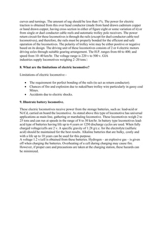 curves and turnings. The amount of sag should be less than 1%. The power for electric
traction is obtained from this over head conductor (made from hand drawn cadmium copper
or hand drawn copper, having cross section in either of figure eight or some variation of it) or
from single or duel conductor cable reels and automatic trolley pole receivers. The power
return circuit for these locomotives is through the rails (except for duel-conductor cable reel
locomotives), and therefore, the rails must be properly bonded for the efficient and safe
operation of the locomotives. The polarity of trolley wire may be either positive or negative
based on its design. The driving unit of these locomotives consists of 2 or 4 electric motors
driving axles through suitable gearing arrangement. The H.P. ranges from 60 to 400; and
speed from 10–40 km/hr. The voltage range is 220 v to 500 v. GIA
industries supply locomotives weighing 2–20 tons.
8. What are the limitations of electric locomotive?
Limitations of electric locomotive -
• The requirement for perfect bonding of the rails (to act as return conductor).
• Chances of fire and explosion due to naked/bare trolley wire particularly in gassy coal
Mines.
• Accidents due to electric shocks.
9. Illustrate battery locomotive.
These electric locomotives receive power from the storage batteries, such as: lead-acid or
Ni/Cd, carried on board the locomotive. As stated above this type of locomotive has universal
applications as main line, gathering or marshaling locomotive. These locomotives weigh 2 to
25 tons and can run at speeds in the range of 8 to 30 km/hr. In battery type locomotives lead-
acid type of batteries having life up to 4 years or 1250 discharge cycles are used. When fully
charged voltage/cells are 2 v. A specific gravity of 1.28 g/c.c. for the electrolyte (sulfuric
acid) should be maintained for the best results. Alkaline batteries that are bulky, costly and
with a life up to 10 years can be used for this purpose.
A voltage 1.2 v/cell is obtained from these batteries. Hydrogen – an explosive gas – is given
off when charging the batteries. Overheating of a cell during charging may cause fire.
However, if proper care and precautions are taken at the charging station, these hazards can
be minimized.
 