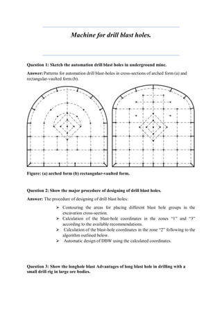 Machine for drill blast holes.
Question 1: Sketch the automation drill blast holes in underground mine.
Answer: Patterns for automation drill blast-holes in cross-sections of arched form (a) and
rectangular-vaulted form (b).
Figure: (a) arched form (b) rectangular-vaulted form.
Question 2: Show the major procedure of designing of drill blast holes.
Answer: The procedure of designing of drill blast holes:
 Contouring the areas for placing different blast hole groups in the
excavation cross-section.
 Calculation of the blast-hole coordinates in the zones “1” and “3”
according to the available recommendations.
 Calculation of the blast-hole coordinates in the zone “2” following to the
algorithm outlined below.
 Automatic design of DBW using the calculated coordinates.
Question 3: Show the longhole blast Advantages of long blast hole in drilling with a
small drill rig in large ore bodies.
 