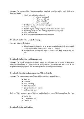 Answer: The longhole blast Advantages of long blast hole in drilling with a small drill rig in
large ore bodies.
 Small unit with dimensions of:
 2.8 m in length and
 1.45 m in width and
 1.32 m in height
 2.55 m boom length
 DTH (down-the-hole hammer technique)
 Accurate drilling
 Limited capital outlay compared to other mechanized units
 Relatively small unit that can be pulled into existing stops
 Cost-effective unit
 Well suited to narrow tabular reef ore bodies
Question 4: Defined the Longhole stoping.
Answer: It can be defined as:
 Blast holes drilled parallel to an advancing tabular ore body stope panel
or face and blasting the reef into a gully for cleaning.
 Long blasthole drilling in a larger or massive ore body in extracting the
ore.
Question 5: Defined the Mobile compressor.
Answer: The mobile compressor is usually parked in a cubby as close to the site as possible to
reduce pressure drops. A cubby should be provided where the compressor will be out of the
way of tramming equipment and therefore protected against possible damage.
Question 6: Show the main components of Blasthole drills.
Answer: The main components of blast drilling machines are as follows:
 Drill bits
 drill rods
 mast assembly
 Feed mechanism
 power transmission system
 undercarriage unit
Drill bit: There are three types of drill bits used in the above type of drilling machine. They are
 Carset but
 Tricone rock roll
 Button bit
Question 7: Define Air Decking.
 
