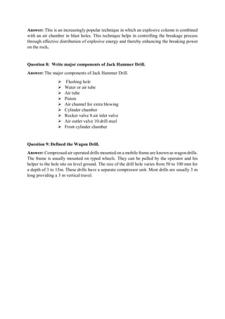 Answer: This is an increasingly popular technique in which an explosive column is combined
with an air chamber in blast holes. This technique helps in controlling the breakage process
through effective distribution of explosive energy and thereby enhancing the breaking power
on the rock.
Question 8: Write major components of Jack Hammer Drill.
Answer: The major components of Jack Hammer Drill.
 Flushing hole
 Water or air tube
 Air tube
 Piston
 Air channel for extra blowing
 Cylinder chamber
 Rocker valve 8.air inlet valve
 Air outlet valve 10.drill steel
 Front cylinder chamber
Question 9: Defined the Wagon Drill.
Answer: Compressed air operated drills mounted on a mobile frame are known as wagon drills.
The frame is usually mounted on typed wheels. They can be pulled by the operator and his
helper to the hole site on level ground. The size of the drill hole varies from 50 to 100 mm for
a depth of 3 to 15m. These drills have a separate compressor unit. Most drills are usually 3 m
long providing a 3 m vertical travel.
 