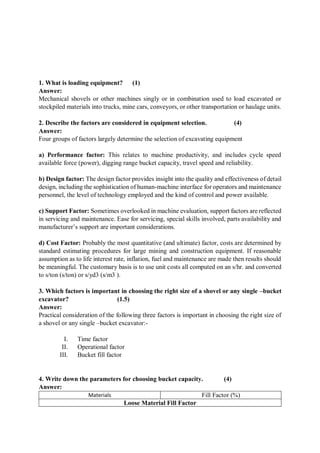 1. What is loading equipment? (1)
Answer:
Mechanical shovels or other machines singly or in combination used to load excavated or
stockpiled materials into trucks, mine cars, conveyors, or other transportation or haulage units.
2. Describe the factors are considered in equipment selection. (4)
Answer:
Four groups of factors largely determine the selection of excavating equipment
a) Performance factor: This relates to machine productivity, and includes cycle speed
available force (power), digging range bucket capacity, travel speed and reliability.
b) Design factor: The design factor provides insight into the quality and effectiveness of detail
design, including the sophistication of human-machine interface for operators and maintenance
personnel, the level of technology employed and the kind of control and power available.
c) Support Factor: Sometimes overlooked in machine evaluation, support factors are reflected
in servicing and maintenance. Ease for servicing, special skills involved, parts availability and
manufacturer’s support are important considerations.
d) Cost Factor: Probably the most quantitative (and ultimate) factor, costs are determined by
standard estimating procedures for large mining and construction equipment. If reasonable
assumption as to life interest rate, inflation, fuel and maintenance are made then results should
be meaningful. The customary basis is to use unit costs all computed on an s/hr. and converted
to s/ton (s/ton) or s/yd3 (s/m3 ).
3. Which factors is important in choosing the right size of a shovel or any single –bucket
excavator? (1.5)
Answer:
Practical consideration of the following three factors is important in choosing the right size of
a shovel or any single –bucket excavator:-
I. Time factor
II. Operational factor
III. Bucket fill factor
4. Write down the parameters for choosing bucket capacity. (4)
Answer:
Materials Fill Factor (%)
Loose Material Fill Factor
 