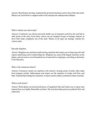 Answer: Roof bolters are large, hydraulically-powered machines used to force bolts into roofs.
Miners use roof bolters to support tunnel roofs and prevent underground collapses.
What is shuttle cars and scoops?
Amswer: Coalminers use electric-powered shuttle cars to transport coal from the coal bed to
safer points in the mine. From there, miners can use standard scoops, or haulage vehicles, to
drive their loads completely out of the mine. Miners of all types use haulage vehicles for
various tasks.
Describe draglines.
Answer: Draglines are enormous earth moving machines that miners use to drag away dirt and
expose underlying coal or mineral deposits. Draglines are some of the largest machines on the
planet, and can remove several hundred tons of material in a single pass, according to Kentucky
Coal Education.
What is the continuous miners?
Answer: Continuous miners are machines with massive, rotating arrays of teeth, often made
from tungsten carbide. Subterranean coal miners use the machines to scrape coal from coal
beds. In particularly dangerous situations, workers control robotic continuous miners remotely.
What is rock duster?
Answer: Rock dusters are pressurized pieces of equipment that coal miners use to spray inert
mineral dust over highly flammable coal dust. The inert dust helps prevent accidental fires and
explosions
 