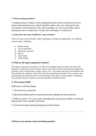 1. What is loading machine?
A loading machine or loader is a heavy equipment machine used in construction to move
aside or load materials such as asphalt, demolition debris, dirt, snow, feed, gravel, logs,
raw minerals, recycled material, rock, sand, woodchips, etc. into or onto another type of
machinery (such as a dump truck, conveyor belt, feed-hopper, or railroad car).
2. Write down the name of different types of loader?
There are many types of loader, which, depending on design and application, are called by
various names, including
 Bucket loader,
 Front-end loader,
 Hydraulic excavator
 Shovel
 Skip loader
 Wheel loader
3. What are the major components of loader?
The major components included in a loader are the engine (diesel in almost all cases), the
hydraulic components (such as pumps, motors and valves) and the transmission components
(gearbox, axles, wheels/tracks, pumps, motors, etc.). The engine runs both the hydraulics and
the transmission, and these in turn move the front attachment (a bucket, forks, sweeper, etc.)
to manipulate the material which we are handling (sand, gravel, cereal, manure or anything
else) and the wheels or tracks to move the machine around the jobsite.
4. Write about (LHD)?
LHD means Load Haul dumper
 Also known as a scoop tram
 Specialized loading machine manufactured for the underground mining industry.
 LHDs are used in >75 % of u/g mines throughout the world and are suitable for small and
large tunnels, mines, chambers, and stopes.
 It performs loading, hauling and dumping of bulk materials
5.What are the selection criteria of loading machine?
 