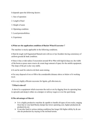 It depends upon the following factors:
1. Size of operation
2. Length of haul
3. Height of seam
4. Operating condition
5. Local permissibilities
6. Experience
6.What are the application condition of Bucket Wheel Excavator ?
The machine is nicely applicable in the following conditions.
 Hard & tough wall fragmented blasted rock with no or less boulders having consistency of
uniform ground & bank condition.
 Since it has a wide radius if excavation around 40 to 90m with high & deep cut, the width
of the boom or poses more reserve & create huge amount of space for the mobile equipment.
The slope of the pit is also very stable.
 It can be used for selective & thick seam mining.
 For easy disposal of ore or OB to the considerable distance above or below of it working
level.
 It is very highly efficient excavator for lignite, gift alluvium etc.
7.What is shovel?
A shovel is a equipment which excavates the rock or ore by digging from its operating base
to upwards and dump it either on a dumper or railway wagon or over the spoil dump.
8.The advantages of Shovel-
 It is a highly productive machine & capable to handle all types of ores rocks, ranging
from line to very hard blocky dumps has lower operating cost, higher production &
productivity etc.
 It can also load in various mining conditions has longer life higher ability by & can
also do production by staying in the inclined terrain.
 