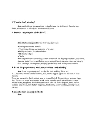 1.What is shaft sinking?
Ans: shaft sinking is excavating a vertical or near-vertical tunnel from the top
down, where there is initially no access to the bottom.
2. Discuss the purpose of the Shaft?
Ans: Shafts are required for the following purposes:
● Mining the mineral deposits
● Temporary storage and treatment of sewage
● Bridge and other deep foundations
● Hydraulic lift pits
● Wells
● In conjunction with tunneling system or network for the purpose of lifts, escalators,
stair and ladder-ways, ventilation, conveyance of liquid, carrying pipes and cable in
river crossings, drainage and pumping particularly from sub-aqueous tunnels
3. Brief the preparatory work required for shaft sinking?
Ans: Some preparatory work needed for shaft sinking. These are:
w.r.t. location, orientation (inclination), size, shape, support types and position of shaft
stations.
There are many other facilities that need to be established. The prominent amongst them
Are: The access roads; warehouses; stack yards; shunting yards; provision for power,
potable water, telephone, maintenance facilities, first aid, waste disposal, mine offices,
canteen, lamp room, rest shelter, magazine, hoist room, compressed air, drilling water,
etc. etc.
4. classify shaft sinking methods.
Ans:
 