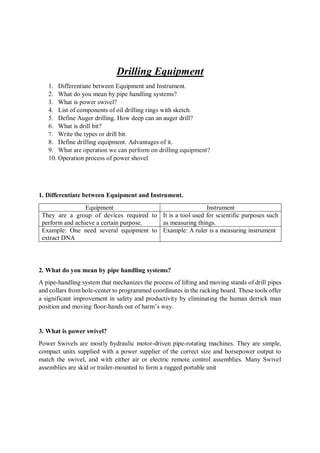 Drilling Equipment
1. Differentiate between Equipment and Instrument.
2. What do you mean by pipe handling systems?
3. What is power swivel?
4. List of components of oil drilling rings with sketch.
5. Define Auger drilling. How deep can an auger drill?
6. What is drill bit?
7. Write the types or drill bit.
8. Define drilling equipment. Advantages of it.
9. What are operation we can perform on drilling equipment?
10. Operation process of power shovel.
1. Differentiate between Equipment and Instrument.
Equipment Instrument
They are a group of devices required to
perform and achieve a certain purpose.
It is a tool used for scientific purposes such
as measuring things.
Example: One need several equipment to
extract DNA
Example: A ruler is a measuring instrument
2. What do you mean by pipe handling systems?
A pipe-handling system that mechanizes the process of lifting and moving stands of drill pipes
and collars from hole-center to programmed coordinates in the racking board. These tools offer
a significant improvement in safety and productivity by eliminating the human derrick man
position and moving floor-hands out of harm’s way.
3. What is power swivel?
Power Swivels are mostly hydraulic motor-driven pipe-rotating machines. They are simple,
compact units supplied with a power supplier of the correct size and horsepower output to
match the swivel, and with either air or electric remote control assemblies. Many Swivel
assemblies are skid or trailer-mounted to form a rugged portable unit
 