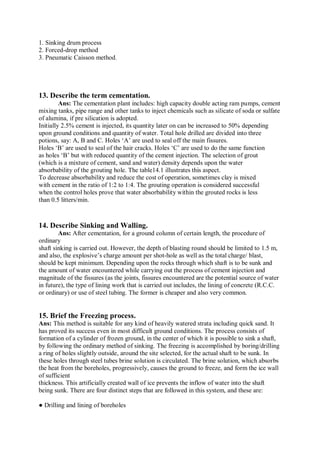 1. Sinking drum process
2. Forced-drop method
3. Pneumatic Caisson method.
13. Describe the term cementation.
Ans: The cementation plant includes: high capacity double acting ram pumps, cement
mixing tanks, pipe range and other tanks to inject chemicals such as silicate of soda or sulfate
of alumina, if pre silication is adopted.
Initially 2.5% cement is injected, its quantity later on can be increased to 50% depending
upon ground conditions and quantity of water. Total hole drilled are divided into three
potions, say: A, B and C. Holes ‘A’ are used to seal off the main fissures.
Holes ‘B’ are used to seal of the hair cracks. Holes ‘C’ are used to do the same function
as holes ‘B’ but with reduced quantity of the cement injection. The selection of grout
(which is a mixture of cement, sand and water) density depends upon the water
absorbability of the grouting hole. The table14.1 illustrates this aspect.
To decrease absorbability and reduce the cost of operation, sometimes clay is mixed
with cement in the ratio of 1:2 to 1:4. The grouting operation is considered successful
when the control holes prove that water absorbability within the grouted rocks is less
than 0.5 litters/min.
14. Describe Sinking and Walling.
Ans: After cementation, for a ground column of certain length, the procedure of
ordinary
shaft sinking is carried out. However, the depth of blasting round should be limited to 1.5 m,
and also, the explosive’s charge amount per shot-hole as well as the total charge/ blast,
should be kept minimum. Depending upon the rocks through which shaft is to be sunk and
the amount of water encountered while carrying out the process of cement injection and
magnitude of the fissures (as the joints, fissures encountered are the potential source of water
in future), the type of lining work that is carried out includes, the lining of concrete (R.C.C.
or ordinary) or use of steel tubing. The former is cheaper and also very common.
15. Brief the Freezing process.
Ans: This method is suitable for any kind of heavily watered strata including quick sand. It
has proved its success even in most difficult ground conditions. The process consists of
formation of a cylinder of frozen ground, in the center of which it is possible to sink a shaft,
by following the ordinary method of sinking. The freezing is accomplished by boring/drilling
a ring of holes slightly outside, around the site selected, for the actual shaft to be sunk. In
these holes through steel tubes brine solution is circulated. The brine solution, which absorbs
the heat from the boreholes, progressively, causes the ground to freeze, and form the ice wall
of sufficient
thickness. This artificially created wall of ice prevents the inflow of water into the shaft
being sunk. There are four distinct steps that are followed in this system, and these are:
● Drilling and lining of boreholes
 