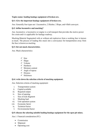 Topics name: loading haulage equipment of broken ore.
Q-1: Give the important haulage equipment of broken ore.
Ans. Generally four types are 1.locomotive, 2.Slusher, 3.Rope, and 4.Belt conveyor.
Q-2: define locomotive and mucking?
Ans. locomotive: a locomotive or engine is a rail transport that provides the motive power
for a train and it is applicable for haulage roadway.
Mucking:Material fragmented with or without aid explosives from a working face is known
as muck. The process of loading this muck into a conveyance for transportation away from
the face is known as mucking.
Q-3: list out muck characteristics.
Ans. Muck characteristics
 Size
 Shape
 Volume
 Hardness
 Moisture content
 Angle of repose
 Dryness
 Stickiness
Q-4: write down the selection criteria of mucking equipment.
Ans. Selection criteria of mucking equipment:
i. Transportation system
ii. Capital available
iii. Required output
iv. Size of opening
v. Size of rock fragment
vi. Mucking lead
vii. Unit operation system
viii. Economic factor
ix. Technical factor
I. Environmental factor
Q-5: discuss the selecting suitable loading-haulage equipment for the open pit mines.
Ans.1. Financial consideration (FC):
 Commission
 Shipment
 Operating cost
 