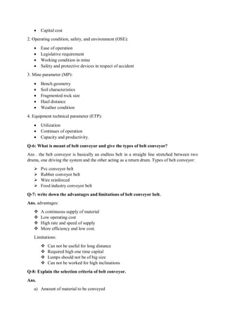  Capital cost
2. Operating condition, safety, and environment (OSE):
 Ease of operation
 Legislative requirement
 Working condition in mine
 Safety and protective devices in respect of accident
3. Mine parameter (MP):
 Bench geometry
 Soil characteristics
 Fragmented rock size
 Haul distance
 Weather condition
4. Equipment technical parameter (ETP):
 Utilization
 Continues of operation
 Capacity and productivity.
Q-6: What is meant of belt conveyor and give the types of belt conveyor?
Ans . the belt conveyor is basically an endless belt in a straight line stretched between two
drums, one driving the system and the other acting as a return drum. Types of belt conveyor:
 Pvc conveyor belt
 Rubber conveyor belt
 Wire reinforced
 Food industry conveyor belt
Q-7: write down the advantages and limitations of belt conveyor belt.
Ans. advantages:
 A continuous supply of material
 Low operating cost
 High rate and speed of supply
 More efficiency and low cost.
Limitations:
 Can not be useful for long distance
 Required high one time capital
 Lumps should not be of big size
 Can not be worked for high inclinations
Q-8: Explain the selection criteria of belt conveyor.
Ans.
a) Amount of material to be conveyed
 