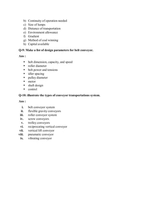 b) Continuity of operation needed
c) Size of lumps
d) Distance of transportation
e) Environment allowance
f) Gradient
g) Method of coal winning
h) Capital available
Q-9: Make a list of design parameters for belt conveyor.
Ans :
 belt dimension, capacity, and speed
 roller diameter
 belt power and tensions
 idler spacing
 pulley diameter
 motor
 shaft design
 control
Q-10: illustrate the types of conveyor transportations system.
Ans :
i. belt conveyor system
ii. flexible gravity conveyors
iii. roller conveyor system
iv. screw conveyors
v. trolley conveyors
vi. reciprocating vertical conveyor
vii. vertical lift conveyor
viii. pneumatic conveyor
ix. vibrating conveyor
 